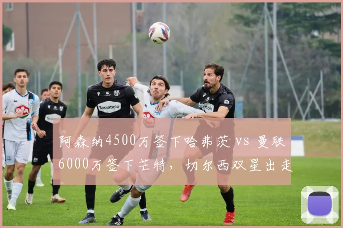 阿森纳4500万签下哈弗茨 vs 曼联6000万签下芒特，切尔西双星出走命运迥异