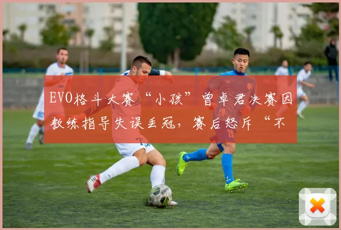 EVO格斗大赛“小孩”曾卓君决赛因教练指导失误丢冠，赛后怒斥“不如自己打”