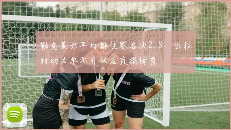 勒克莱尔平均排位赛名次2.8，法拉利动力单元升级后直指榜首