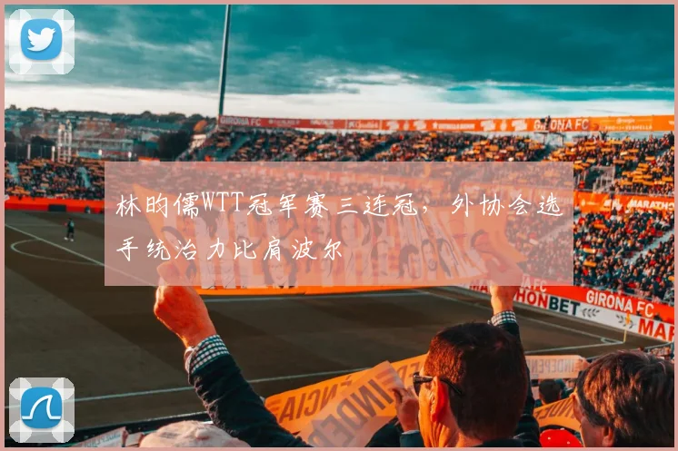 林昀儒WTT冠军赛三连冠，外协会选手统治力比肩波尔