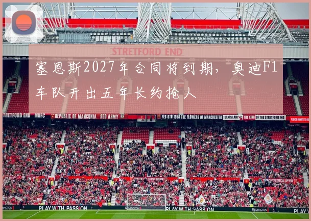 塞恩斯2027年合同将到期，奥迪F1车队开出五年长约抢人