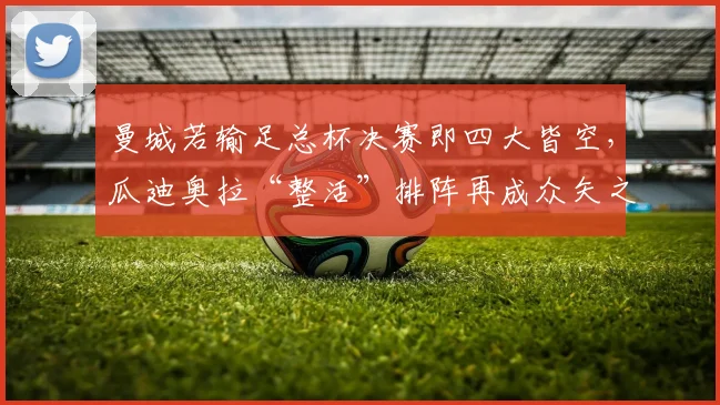 曼城若输足总杯决赛即四大皆空，瓜迪奥拉“整活”排阵再成众矢之的