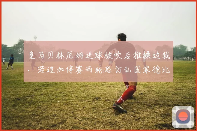 皇马贝林厄姆进球被吹后推搡边裁，若追加停赛两轮恐打乱国家德比前中场轮换布局