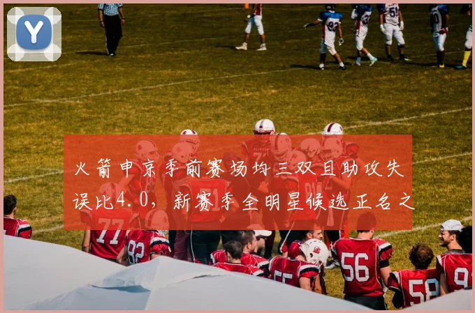 火箭申京季前赛场均三双且助攻失误比4.0，新赛季全明星候选正名之战