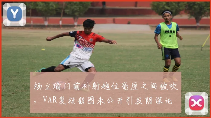 杨立瑜门前补射越位毫厘之间被吹，VAR复核截图未公开引发阴谋论